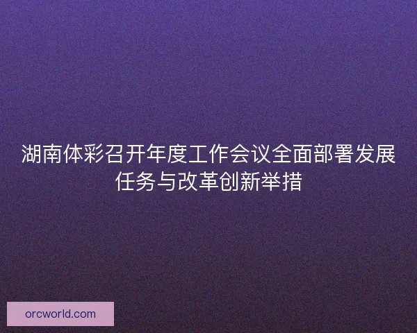 湖南体彩召开年度工作会议全面部署发展任务与改革创新举措 湖南体彩召开年度工作会议全面部署发展任务与改革创新举措