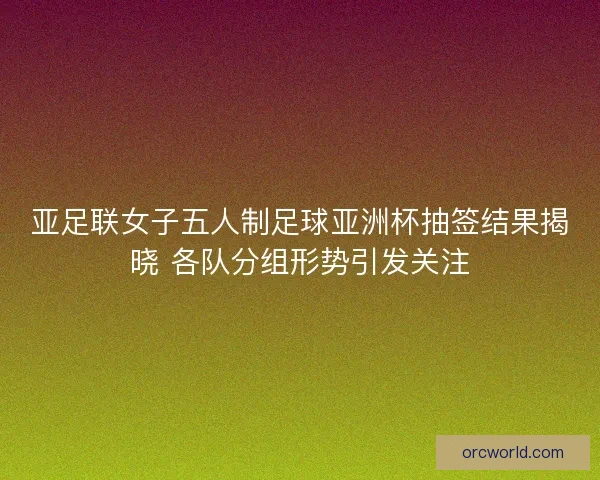 亚足联女子五人制足球亚洲杯抽签结果揭晓 各队分组形势引发关注 亚足联女子五人制足球亚洲杯抽签结果揭晓 各队分组形势引发关注
