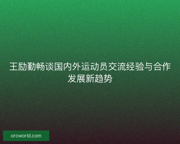 王励勤畅谈国内外运动员交流经验与合作发展新趋势 王励勤畅谈国内外运动员交流经验与合作发展新趋势