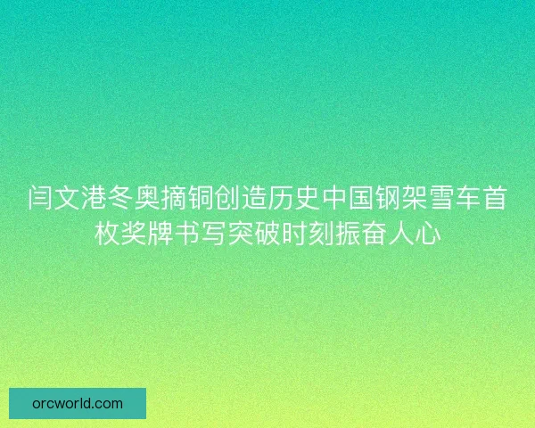 闫文港冬奥摘铜创造历史中国钢架雪车首枚奖牌书写突破时刻振奋人心