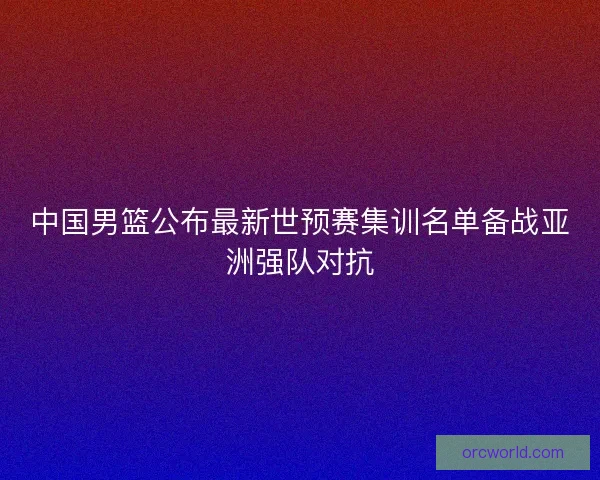 中国男篮公布最新世预赛集训名单备战亚洲强队对抗 中国男篮公布最新世预赛集训名单备战亚洲强队对抗
