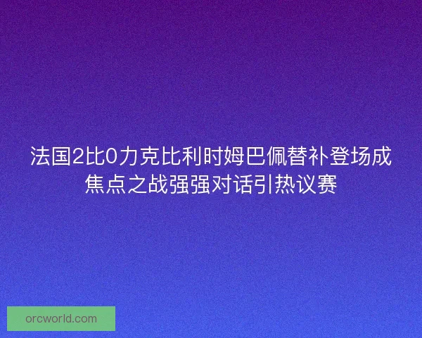 法国2比0力克比利时姆巴佩替补登场成焦点之战强强对话引热议赛 法国2比0力克比利时姆巴佩替补登场成焦点之战强强对话引热议赛