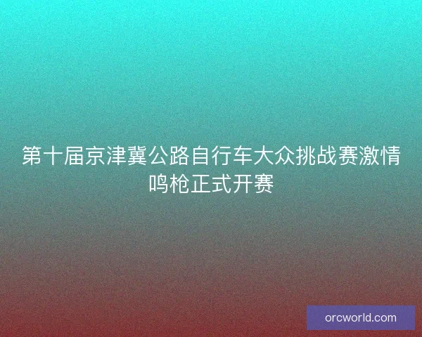 第十届京津冀公路自行车大众挑战赛激情鸣枪正式开赛 第十届京津冀公路自行车大众挑战赛激情鸣枪正式开赛