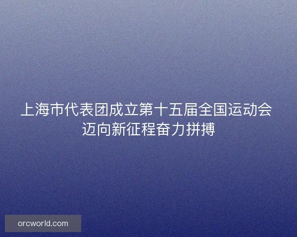 上海市代表团成立第十五届全国运动会 迈向新征程奋力拼搏 上海市代表团成立第十五届全国运动会 迈向新征程奋力拼搏