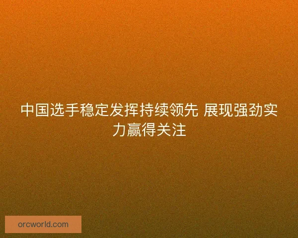 中国选手稳定发挥持续领先 展现强劲实力赢得关注 中国选手稳定发挥持续领先 展现强劲实力赢得关注