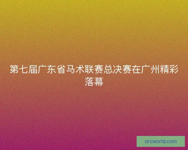 第七届广东省马术联赛总决赛在广州精彩落幕 第七届广东省马术联赛总决赛在广州精彩落幕